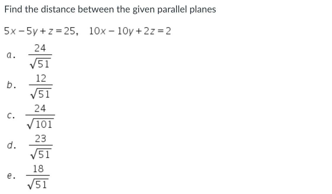 Find the distance between the given parallel planes
5x - 5y + z = 25, 10x – 10y+2z =2
24
a.
V51
12
b.
V51
24
C.
/101
23
V51
18
е.
V51
d.
a.
