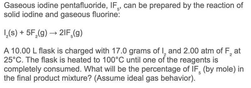 Gaseous iodine pentafluoride, IF, can be prepared by the reaction of
solid iodine and gaseous fluorine:
1,(s) + 5F,(g) → 2IF,(g)
A 10.00 L flask is charged with 17.0 grams of I, and 2.00 atm of F,
25°C. The flask is heated to 100°C until one of the reagents is
completely consumed. What will be the percentage of IF, (by mole) in
the final product mixture? (Assume ideal gas behavior).
at
