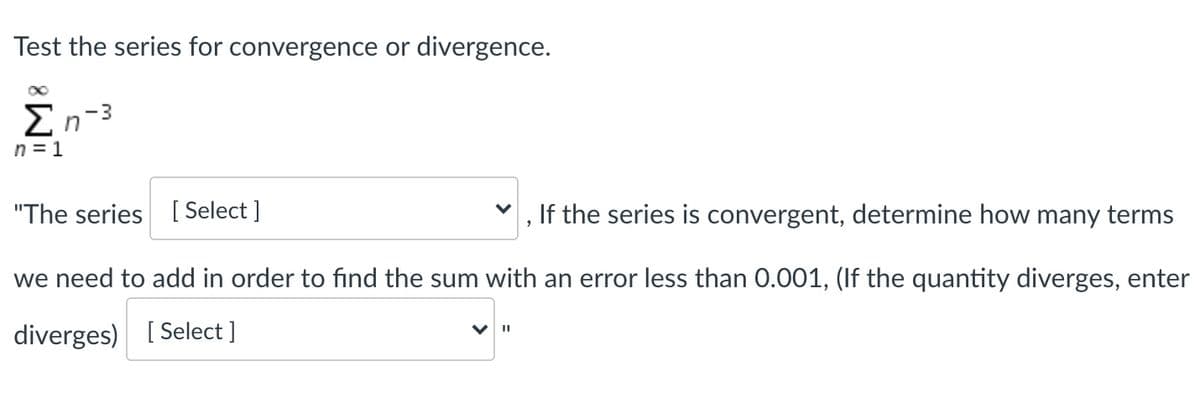 Test the series for convergence or divergence.
En-3
n = 1
"The series [ Select ]
If the series is convergent, determine how many terms
we need to add in order to find the sum with an error less than 0.001, (If the quantity diverges, enter
diverges) [ Select ]
%3D
