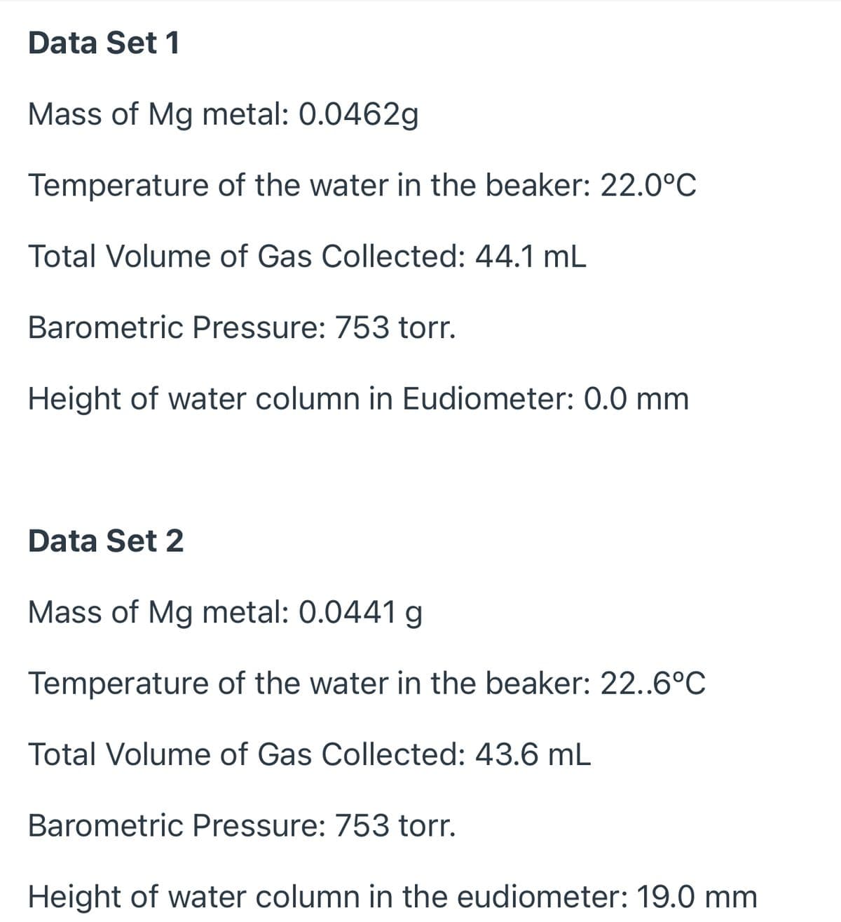 Data Set 1
Mass of Mg metal: 0.0462g
Temperature of the water in the beaker: 22.0°C
Total Volume of Gas Collected: 44.1 mL
Barometric Pressure: 753 torr.
Height of water column in Eudiometer: 0.0 mm
Data Set 2
Mass of Mg metal: 0.0441 g
Temperature of the water in the beaker: 22..6°C
Total Volume of Gas Collected: 43.6 mL
Barometric Pressure: 753 torr.
Height of water column in the eudiometer: 19.0 mm
