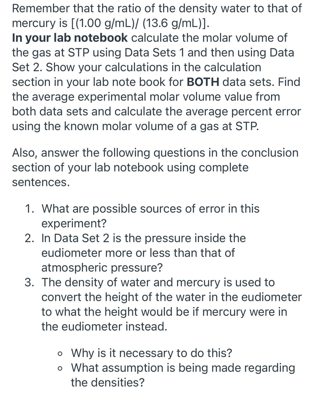 Remember that the ratio of the density water to that of
mercury is [(1.00 g/mL)/ (13.6 g/mL)].
In your lab notebook calculate the molar volume of
the gas at STP using Data Sets 1 and then using Data
Set 2. Show your calculations in the calculation
section in your lab note book for BOTH data sets. Find
the average experimental molar volume value from
both data sets and calculate the average percent error
using the known molar volume of a gas at STP.
Also, answer the following questions in the conclusion
section of your lab notebook using complete
sentences.
1. What are possible sources of error in this
experiment?
2. In Data Set 2 is the pressure inside the
eudiometer more or less than that of
atmospheric pressure?
3. The density of water and mercury is used to
convert the height of the water in the eudiometer
to what the height would be if mercury were in
the eudiometer instead.
o Why is it necessary to do this?
o What assumption is being made regarding
the densities?
