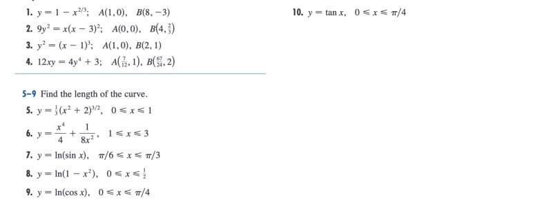 1. y = 1 - x3; A(1,0), B(8, -3)
2. 9y? = x(x – 3)"; A(0, 0), B(4,})
3. y = (x – 1)'; A(1,0), B(2, 1)
4. 12.xy = 4y + 3; A(, 1), B(%, 2)
10. y = tan x, 0 < x < T/4
5-9 Find the length of the curve.
5. y =}(x? + 2)2, 0 <x<1
1
6.
1<x<3
4
8x?
7. y = In(sin x), 7/6 < x< T/3
8. y = In(1 - x*), 0 <x<!
9. y = In(cos x), 0 <x< T/4
