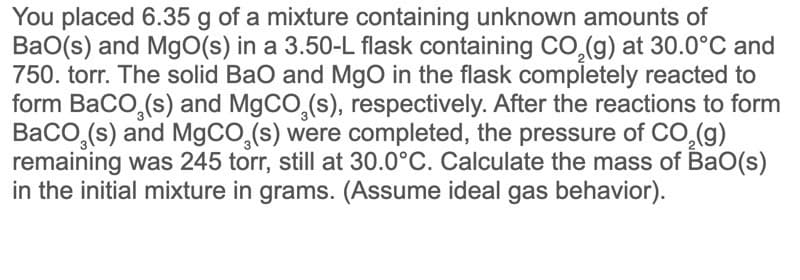 You placed 6.35 g of a mixture containing unknown amounts of
Ba0(s) and MgO(s) in a 3.50-L flask containing CO,(g) at 30.0°C and
750. torr. The solid Bao and MgO in the flask completely reacted to
form BaCo,(s) and MgCO,(s), respectively. After the reactions to form
BaCO,(s) and M9CO,(s) were completed, the pressure of CO,(g)
remaining was 245 torr, still at 30.0°C. Calculate the mass of BaO(s)
in the initial mixture in grams. (Assume ideal gas behavior).

