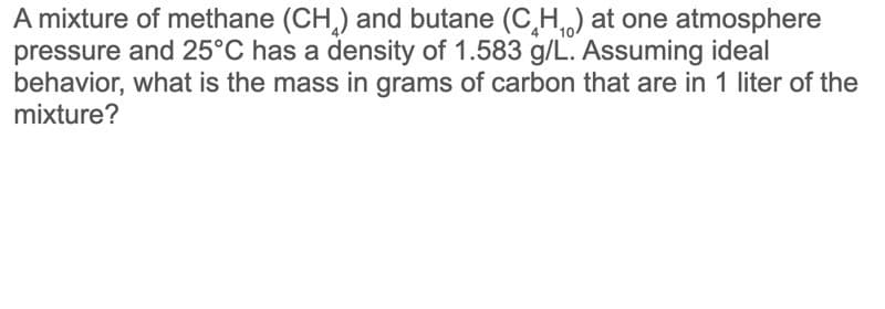 A mixture of methane (CH,) and butane (C,H) at one atmosphere
pressure and 25°C has a density of 1.583 g/L. Assuming ideal
behavior, what is the mass in grams of carbon that are in 1 liter of the
mixture?
