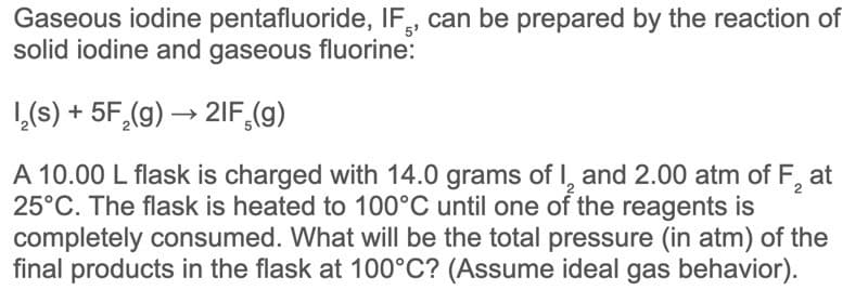 Gaseous iodine pentafluoride, IF, can be prepared by the reaction of
solid iodine and gaseous fluorine:
1,(s) + 5F,(g) → 2IF,(g)
A 10.00 L flask is charged with 14.0 grams of I, and 2.00 atm of F,
25°C. The flask is heated to 100°C until one of the reagents is
completely consumed. What will be the total pressure (in atm) of the
final products in the flask at 100°C? (Assume ideal gas behavior).
at
