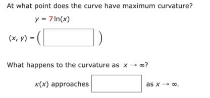 At what point does the curve have maximum curvature?
y = 7 In(x)
(х, у) %3D
What happens to the curvature as x → o?
K(x) approaches
as x → 00,
