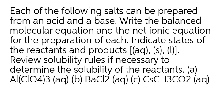 Each of the following salts can be prepared
from an acid and a base. Write the balanced
molecular equation and the net ionic equation
for the preparation of each. Indicate states of
the reactants and products [(aq), (s), (1)].
Review solubility rules if necessary to
determine the solubility of the reactants. (a)
Al(CIO4)3 (aq) (b) BaCl2 (aq) (c) CSCH3CO2 (aq)
