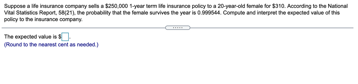 Suppose a life insurance company sells a $250,000 1-year term life insurance policy to a 20-year-old female for $310. According to the National
Vital Statistics Report, 58(21), the probability that the female survives the year is 0.999544. Compute and interpret the expected value of this
policy to the insurance company.
The expected value is $.
(Round to the nearest cent as needed.)
