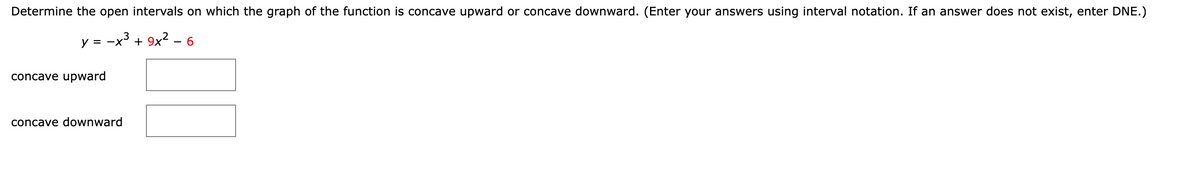 Determine the open intervals on which the graph of the function is concave upward or concave downward. (Enter your answers using interval notation. If an answer does not exist, enter DNE.)
y = -x³ + 9x² – 6
concave upward
concave downward
