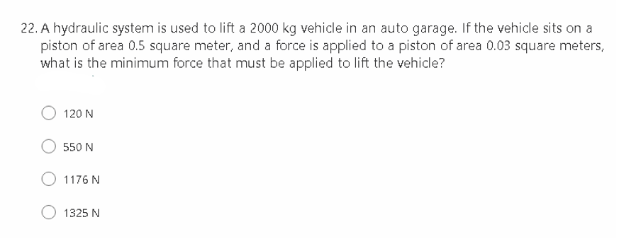 22. A hydraulic system is used to lift a 2000 kg vehicle in an auto garage. If the vehicle sits on a
piston of area 0.5 square meter, and a force is applied to a piston of area 0.03 square meters,
what is the minimum force that must be applied to lift the vehicle?
120 N
550 N
O1176N
O 1325 N