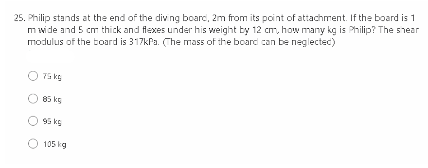 25. Philip stands at the end of the diving board, 2m from its point of attachment. If the board is 1
m wide and 5 cm thick and flexes under his weight by 12 cm, how many kg is Philip? The shear
modulus of the board is 317kPa. (The mass of the board can be neglected)
75 kg
85 kg
95 kg
105 kg