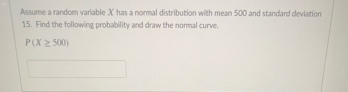 Assume a random variable X has a normal distribution with mean 500 and standard deviation
15. Find the following probability and draw the normal curve.
P(X > 500)
