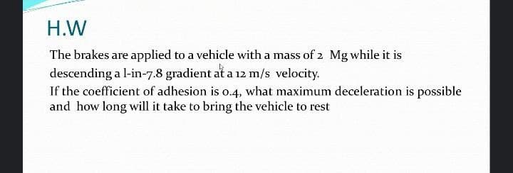 H.W
The brakes are applied to a vehicle with a mass of 2 Mg while it is
descending a l-in-7.8 gradient at a 12 m/s velocity.
If the coefficient of adhesion is o.4, what maximum deceleration is possible
and how long will it take to bring the vehicle to rest
