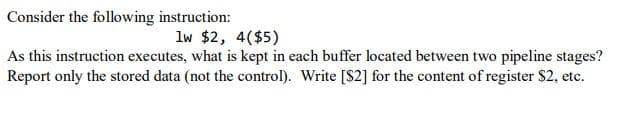 Consider the following instruction:
lw $2, 4($5)
As this instruction executes, what is kept in each buffer located between two pipeline stages?
Report only the stored data (not the control). Write [$2] for the content of register $2, etc.
