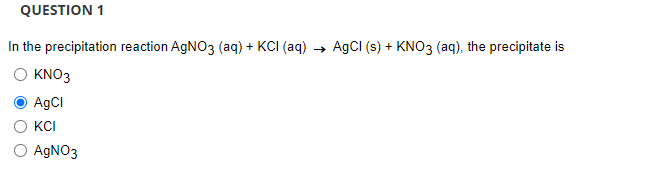 QUESTION 1
In the precipitation reaction AgNO3 (aq) + KCI (aq) → AgCl (s) + KNO3(aq), the precipitate is
KNO3
AgCl
KCI
O AgNO3