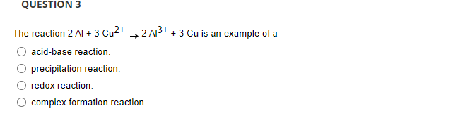 QUESTION 3
The reaction 2 Al + 3 Cu2+ 2 Al³+ + 3 Cu is an example of a
O acid-base reaction.
O precipitation reaction.
O redox reaction.
O complex formation reaction.