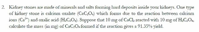 2. Kidney stones are made of minerals and salts forming hard deposits inside your kidneys. One type
of kidney stone is calcium oxalate (CaC₂O4) which forms due to the reaction between calcium
ions (Ca²+) and oxalic acid (H₂C₂O4). Suppose that 10 mg of CaCl₂ reacted with 10 mg of H₂C₂O4,
calculate the mass (in mg) of CaC₂O4 formed if the reaction gives a 91.35% yield.