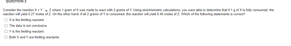 QUESTION 2
Consider the reaction X + Y Z where 1 gram of X was made to react with 2 grams of Y. Using stoichiometric calculations, you were able to determine that if 1 g of X is fully consumed, the
reaction will yield 0.27 moles of Z. On the other hand, if all 2 grams of Y is consumed, the reaction will yield 0.45 moles of Z. Which of the following statements is correct?
O X is the limiting reactant.
O The data is not conclusive.
OY is the limiting reactant.
O Both X and Y are limiting reactants.