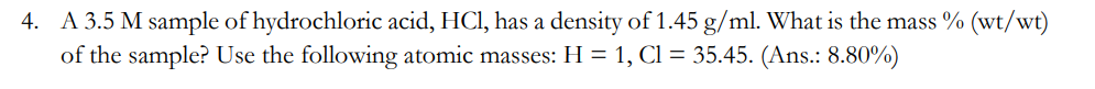 4. A 3.5 M sample of hydrochloric acid, HCl, has a density of 1.45 g/ml. What is the mass % (wt/wt)
of the sample? Use the following atomic masses: H = 1, Cl = 35.45. (Ans.: 8.80%)