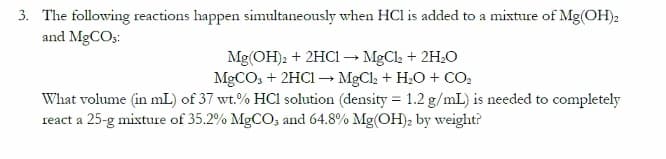 3. The following reactions happen simultaneously when HCl is added to a mixture of Mg(OH)2
and MgCO3:
Mg(OH)2 + 2HC1 → MgCl₂ + 2H₂O
MgCO3 + 2HCl → MgCl₂ + H₂O + CO₂
What volume (in mL) of 37 wt.% HCl solution (density = 1.2 g/mL) is needed to completely
react a 25-g mixture of 35.2% MgCO3 and 64.8% Mg(OH)₂ by weight?