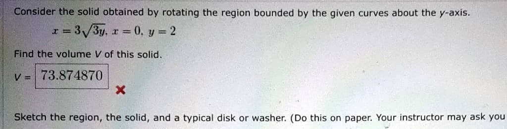 Consider the solid obtained by rotating the region bounded by the given curves about the y-axis.
x = 3√3y, x = 0, y = 2
Find the volume V of this solid.
v= 73.874870
X
Sketch the region, the solid, and a typical disk or washer. (Do this on paper. Your instructor may ask you