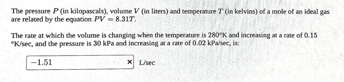 The pressure P (in kilopascals), volume V (in liters) and temperature T (in kelvins) of a mole of an ideal gas
are related by the equation PV = 8.317.
The rate at which the volume is changing when the temperature is 280°K and increasing at a rate of 0.15
4000
°K/sec, and the pressure is 30 kPa and increasing at a rate of 0.02 kPa/sec, is:
-1.51
XL/sec
