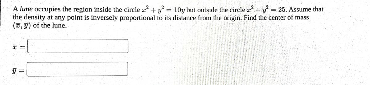 2
A lune occupies the region inside the circle x² + y² = 10y but outside the circle x² + y² = 25. Assume that
the density at any point is inversely proportional to its distance from the origin. Find the center of mass
(T, y) of the lune.
18
Y
-
=