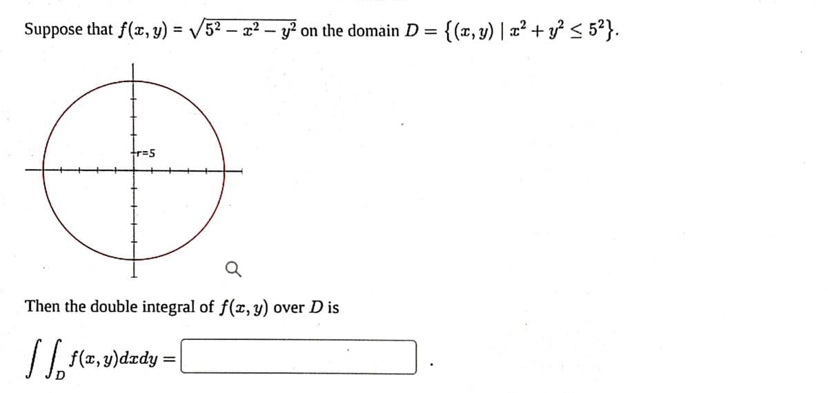 Suppose that f(x, y) = √√/5² - x² - y² on the domain D = {(x, y) | x² + y² ≤ 5²}.
r=5
Ø
Q
Then the double integral of f(x, y) over D is
| [₁₂ f(x, y)dxdy =
D