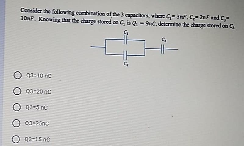 Consider the folowing combination of the 3 capacitors, where C= 3nF, C= 2nF and C,=
10nF. Knowing that the charge stored on C, is Q, = 9nC, detcrmine the charge stored on C
%3D
O Q3=10 nc
Q3=20 nc
O Q3=5 nC
O Q3=25nC
O Q3=15 nC
