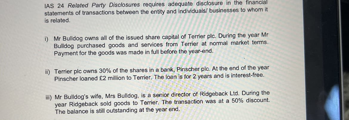 IAS 24 Related Party Disclosures requires adequate disclosure in the financial
statements of transactions between the entity and individuals/ businesses to whom it
is related.
i) Mr Bulldog owns all of the issued share capital of Terrier plc. During the year Mr
Bulldog purchased goods and services from Terrier at normal market terms.
Payment for the goods was made in full before the year-end.
ii) Terrier plc owns 30% of the shares in a bank, Pinscher plc. At the end of the year
Pinscher loaned £2 million to Terrier. The loan is for 2 years and is interest-free.
iii) Mr Bulldog's wife, Mrs Bulldog, is a senior director of Ridgeback Ltd. During the
year Ridgeback sold goods to Terrier. The transaction was at a 50% discount.
The balance is still outstanding at the year end.