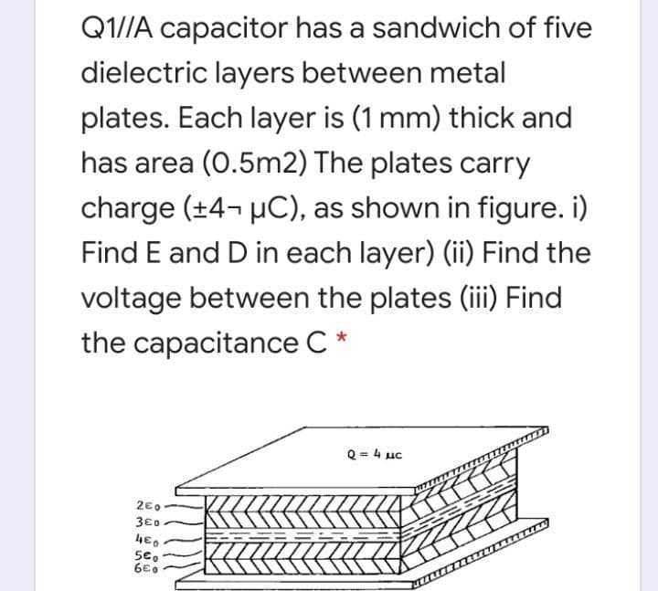 Q1//A capacitor has a sandwich of five
dielectric layers between metal
plates. Each layer is (1 mm) thick and
has area (0.5m2) The plates carry
charge (+4¬ µC), as shown in figure. i)
Find E and D in each layer) (ii) Find the
voltage between the plates (ii) Find
the capacitance C *
Q = 4 uc
2€0
3€0
