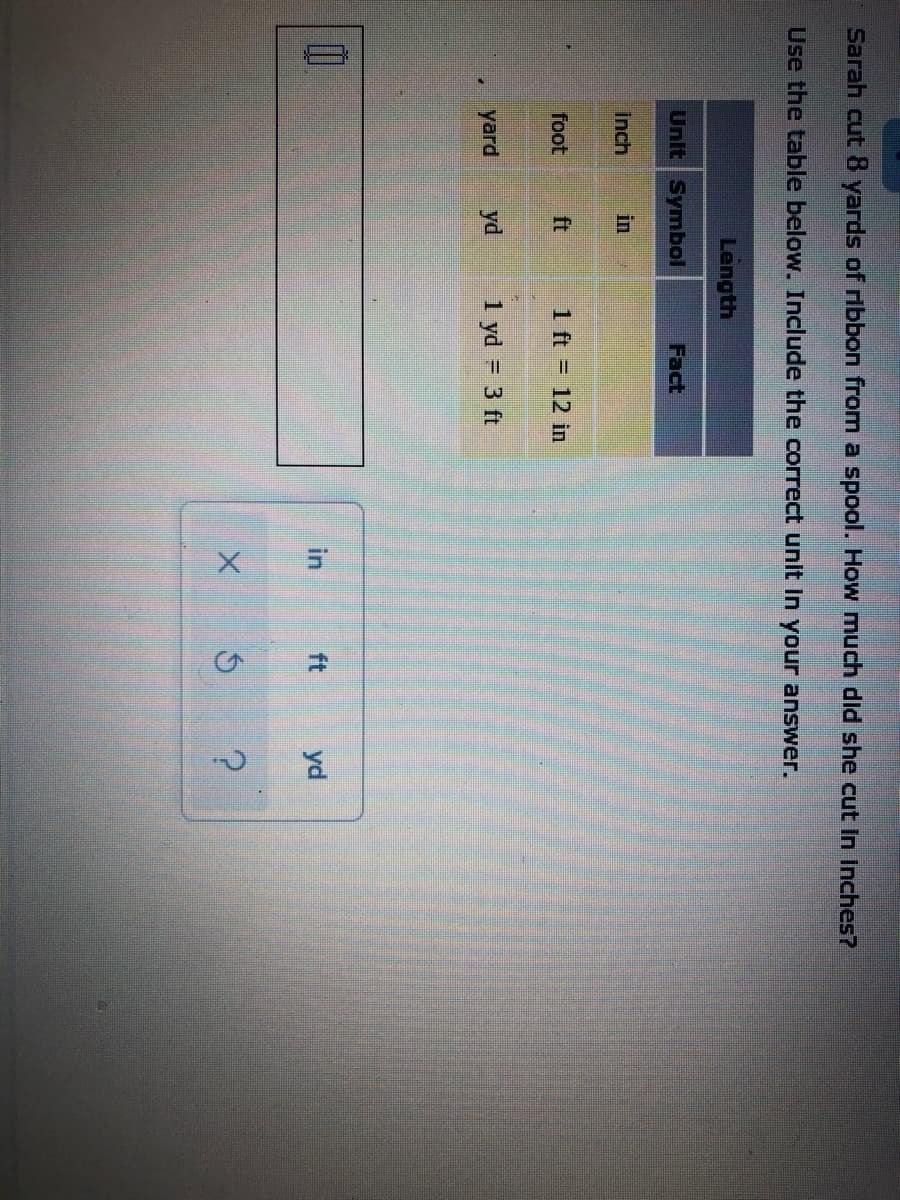 2.
Sarah cut 8 yards of ribbon from a spool. How much did she cut In Inches?
Use the table below. Include the correct unit In your answer.
Length
Unit Symbol
Fact
Inch
in
foot
ft
1 ft = 12 in
yard
yd
1 yd = 3 ft
in
ft
yd
