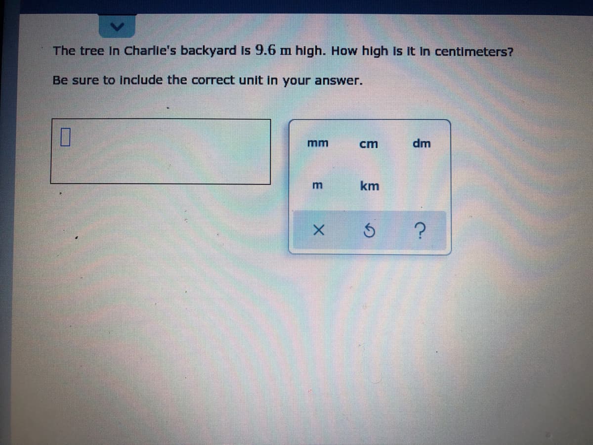The tree In Charlie's backyard is 9.6 m high. How high Is It in centimeters?
Be sure to include the correct unit in your answer.
mm
cm
dm
km
