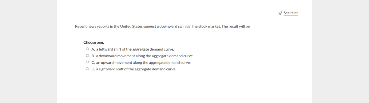 Recent news reports in the United States suggest a downward swing in the stock market. The result will be
Choose one:
O A. a leftward shift of the aggregate demand curve.
O B. a downward movement along the aggregate demand curve.
O
an upward movement along the aggregate demand curve.
OD. a rightward shift of the aggregate demand curve.
See Hint
