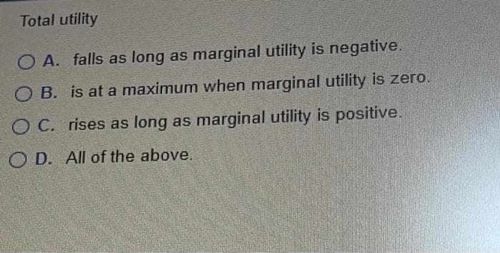 Total utility
OA. falls as long as marginal utility is negative.
OB. is at a maximum when marginal utility is zero.
OC. rises as long as marginal utility is positive.
OD. All of the above.