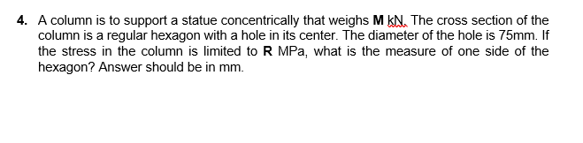 4. A column is to support a statue concentrically that weighs M KN. The cross section of the
column is a regular hexagon with a hole in its center. The diameter of the hole is 75mm. If
the stress in the column is limited to R MPa, what is the measure of one side of the
hexagon? Answer should be in mm.
