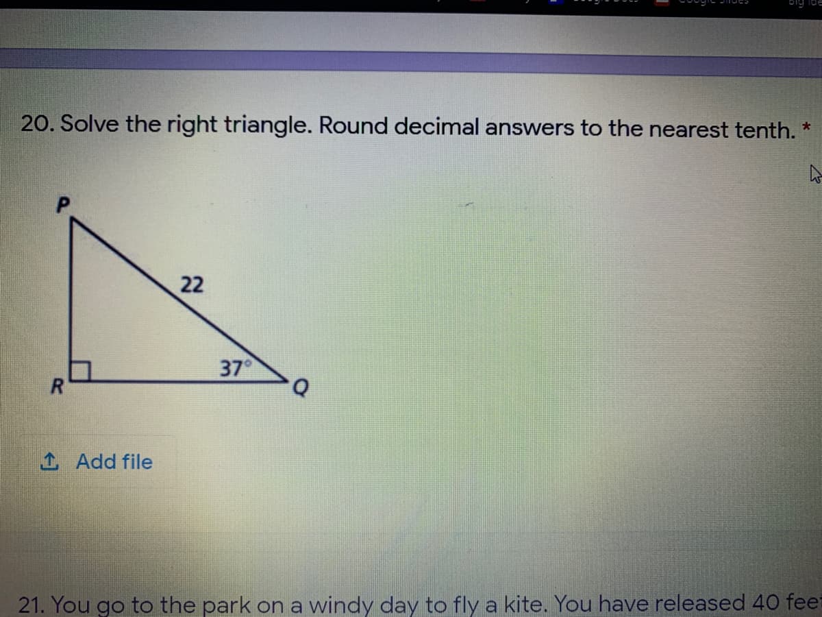 20. Solve the right triangle. Round decimal answers to the nearest tenth. *
22
37°
R
1 Add file
21. You go to the park on a windy day to fly a kite. You have released 40 feet
