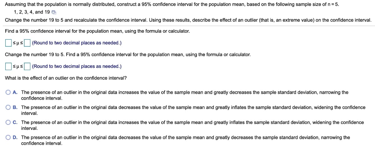Assuming that the population is normally distributed, construct a 95% confidence interval for the population mean, based on the following sample size of n= 5.
1, 2, 3, 4, and 19 D
Change the number 19 to 5 and recalculate the confidence interval. Using these results, describe the effect of an outlier (that is, an extreme value) on the confidence interval.
Find a 95% confidence interval for the population mean, using the formula or calculator.
sus (Round to two decimal places as needed.)
Change the number 19 to 5. Find a 95% confidence interval for the population mean, using the formula or calculator.
sus (Round to two decimal places as needed.)
What is the effect of an outlier on the confidence interval?
O A. The presence of an outlier in the original data increases the value of the sample mean and greatly decreases the sample standard deviation, narrowing the
confidence interval.
B. The presence of an outlier in the original data decreases the value of the sample mean and greatly inflates the sample standard deviation, widening the confidence
interval.
C. The presence of an outlier in the original data increases the value of the sample mean and greatly inflates the sample standard deviation, widening the confidence
interval.
D. The presence of an outlier in the original data decreases the value of the sample mean and greatly decreases the sample standard deviation, narrowing the
confidence interval.
