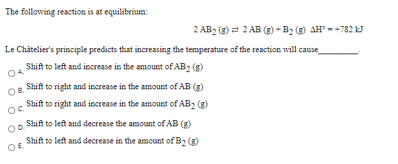 The following reaction is at equilibrium:
2 AB2 (g) =
2 2 AB (g) + B2 (g) AH° = +782 kJ
Le Châtelier's principle predicts that increasing the temperature of the reaction will cause
Shift to left and increase in the amount of AB2 (g)
OA.
Shift to right and increase in the amount of AB (g)
O B.
Shift to right and increase in the amount of AB2 (g)
Shift to left and decrease the amount of AB (g)
D.
Shift to left and decrease in the amount of B, (g)
O E.
