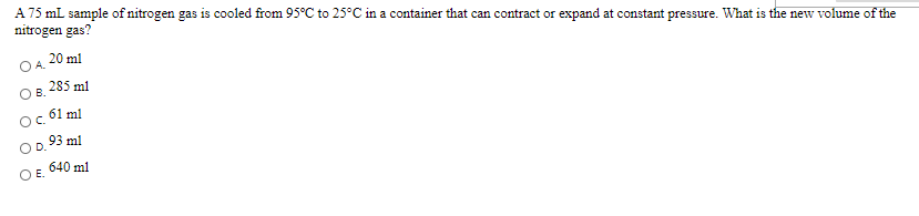 A 75 mL sample of nitrogen gas is cooled from 95°C to 25°C in a container that can contract or expand at constant pressure. What is the new volume of the
nitrogen gas?
A 20 ml
285 ml
Oc 61 ml
93 ml
640 ml
OE.
