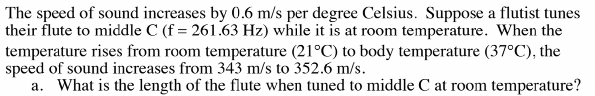 The speed of sound increases by 0.6 m/s per degree Celsius. Suppose a flutist tunes
their flute to middle C (f = 261.63 Hz) while it is at room temperature. When the
temperature rises from room temperature (21°C) to body temperature (37°C), the
speed of sound increases from 343 m/s to 352.6 m/s.
a. What is the length of the flute when tuned to middle C at room temperature?
