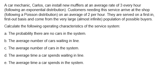 A car mechanic, Carlos, can install new mufflers at an average rate of 3 every hour
(following an exponential distribution). Customers needing this service arrive at the shop
(following a Poisson distribution) on an average of 2 per hour. They are served on a first-in,
first-out basis and come from the very large (almost infinite) population of possible buyers.
Calculate the following operating characteristics of the service system:
a. The probability there are no cars in the system.
b. The average number of cars waiting in line.
c. The average number of cars in the system.
d. The average time a car spends waiting in line.
e. The average time a car spends in the system.