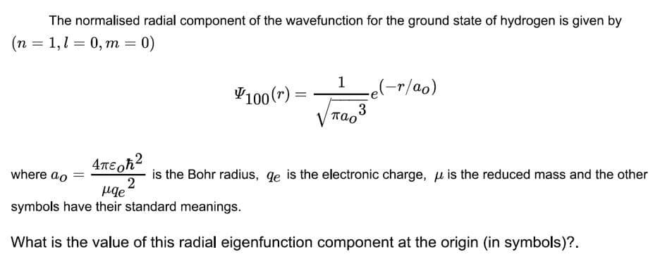 The normalised radial component of the wavefunction for the ground state of hydrogen is given by
(n = 1,1 = 0, m = 0)
1
V100 (r) =
e(-r/ao)
V Tao
where ao
is the Bohr radius, qe is the electronic charge, u is the reduced mass and the other
symbols have their standard meanings.
What is the value of this radial eigenfunction component at the origin (in symbols)?.
