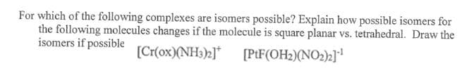 For which of the following complexes are isomers possible? Explain how possible isomers for
the following molecules changes if the molecule is square planar vs. tetrahedral. Draw the
isomers if possible
[Cr(ox)(NH3)2]*
[PtF(OH2)(NO2)2]!
