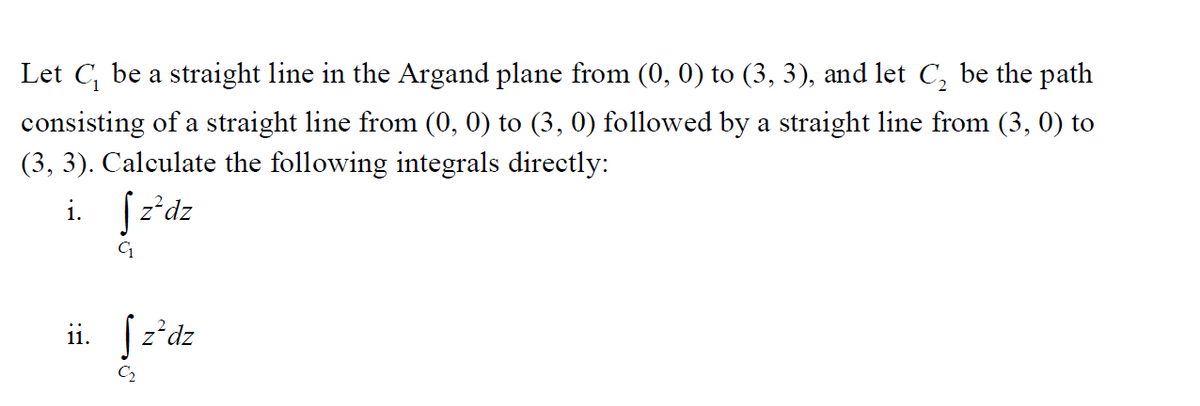 Let C₁ be a straight line in the Argand plane from (0, 0) to (3, 3), and let C₂ be the path
consisting of a straight line from (0, 0) to (3, 0) followed by a straight line from (3, 0) to
(3, 3). Calculate the following integrals directly:
i. Sz²dz
ii. z²dz
C₂
