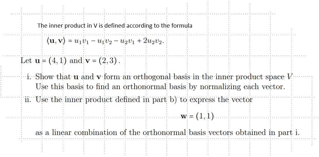 The inner product in V is defined according to the formula
(u, v)
1V2 - U₂v₁ + 2U₂V₂.
Let u (4,1) and v = (2,3).
i. Show that u and v form an orthogonal basis in the inner product space
Use this basis to find an orthonormal basis by normalizing each vector.
11. Use the inner product defined in part b) to express the vector
(1,1).
as a linear combination of the orthonormal basis vectors obtained in part i.
W: =