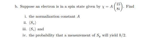 15
b. Suppose an electron is in a spin state given by x = A().
8i
Find
i. the normalization constant A
ii. (S.)
iii. (S.) and
iv. the probability that a measurement of S, will yield h/2.
