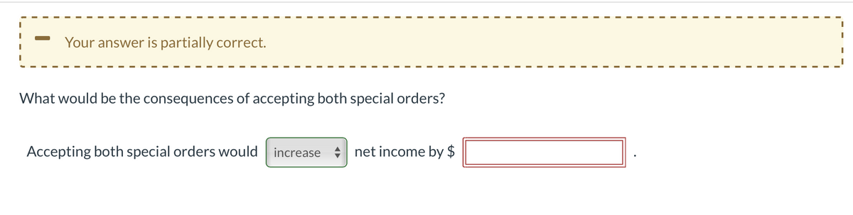 Your answer is partially correct.
What would be the consequences of accepting both special orders?
Accepting both special orders would
increase
net income by $
