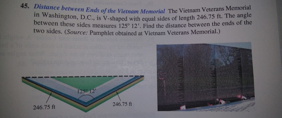 in Washington, D.C., is V-shaped with equal sides of length 246.75 ft. The angle
45. Distance between Ends of the Vietnam Memorial The Vietnam Veterans Memorial
in Washington, D.C., is V-shaped with equal sides of length 246.75 ft. The angle
between these sides measures 125° 12' Find the distance between the ends or the
two sides. (Source: Pamphlet obtained at Vietnam Veterans Memorial.)
dtow A
125 12'
246.75 ft
246.75 ft
