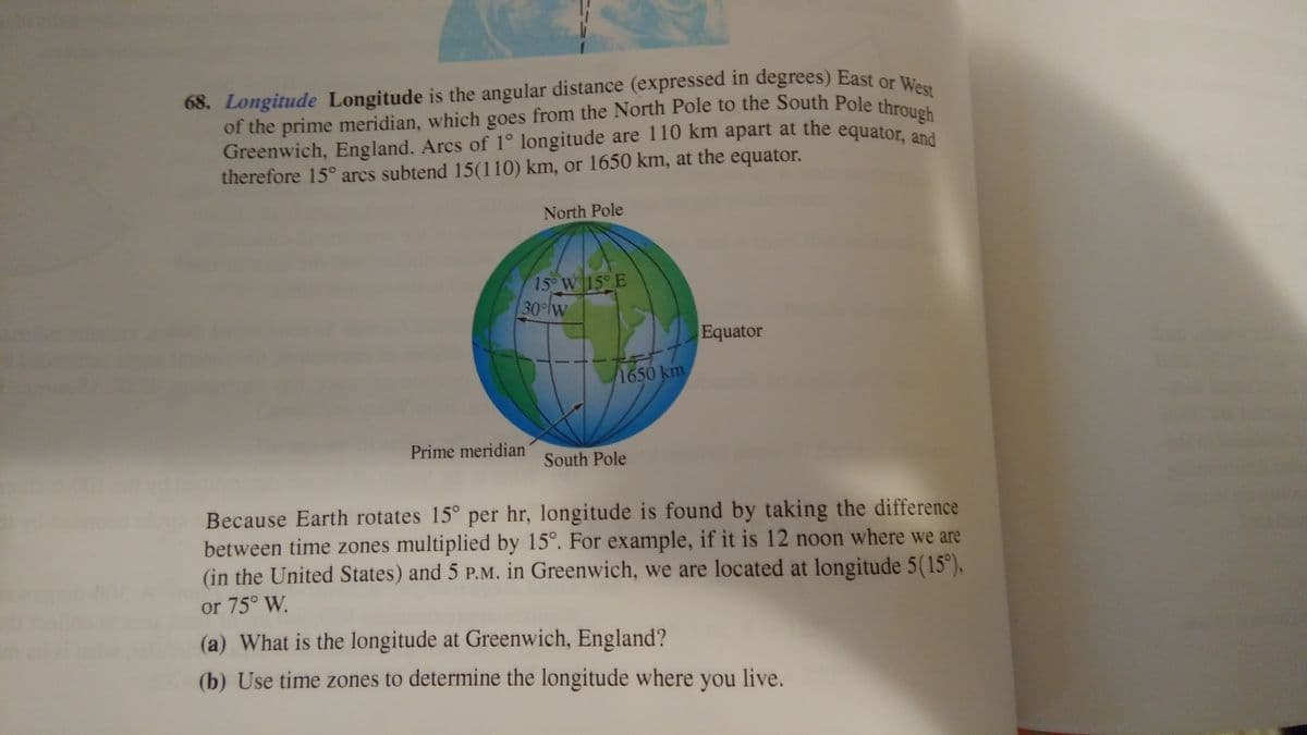 68. Longitude Longitude is the angular distance (expressed in degrees) East or West
Greenwich, England. Arcs of 1° longitude are 110 km apart at the equator, and
of the prime meridian, which goes from the North Pole to the South Pole through
68. Longitude Longitude is the angular distance (expressed in degrees) East or
Greenwich, England. Arcs of 1° longitude are 110 km apart at the equator, ana
therefore 15° arcs subtend 15(110) km, or 1650 km, at the equator.
North Pole
15° W 15° E
|30이w
Equator
1650km
Prime meridian
South Pole
Because Earth rotates 15° per hr, longitude is found by taking the difference
between time zones multiplied by 15°. For example, if it is 12 noon where we are
(in the United States) and 5 P.M. in Greenwich, we are located at longitude 5(15°),
or 75° W.
(a) What is the longitude at Greenwich, England?
(b) Use time zones to determine the longitude where you live.
